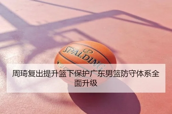 周琦复出提升篮下保护广东男篮防守体系全面升级