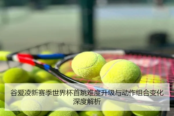 谷爱凌新赛季世界杯首跳难度升级与动作组合变化深度解析